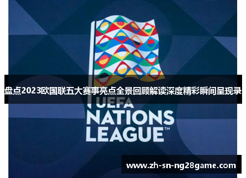 盘点2023欧国联五大赛事亮点全景回顾解读深度精彩瞬间呈现录 盘点2023欧国联五大赛事亮点全景回顾解读深度精彩瞬间呈现录