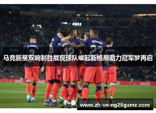 马竞新星双响制胜展现球队崛起新格局助力冠军梦再启 马竞新星双响制胜展现球队崛起新格局助力冠军梦再启