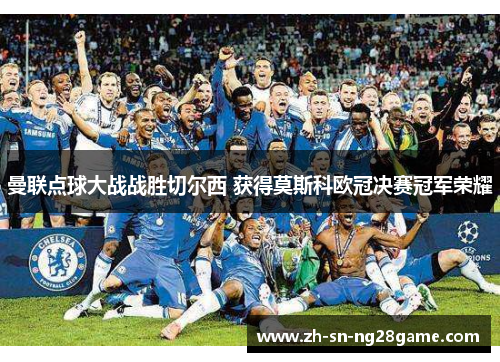 曼联点球大战战胜切尔西 获得莫斯科欧冠决赛冠军荣耀 曼联点球大战战胜切尔西 获得莫斯科欧冠决赛冠军荣耀