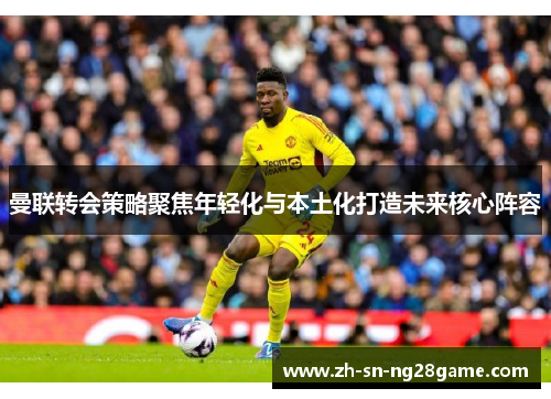 曼联转会策略聚焦年轻化与本土化打造未来核心阵容 曼联转会策略聚焦年轻化与本土化打造未来核心阵容