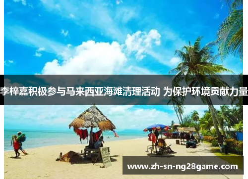 李梓嘉积极参与马来西亚海滩清理活动 为保护环境贡献力量 李梓嘉积极参与马来西亚海滩清理活动 为保护环境贡献力量