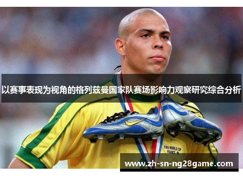 以赛事表现为视角的格列兹曼国家队赛场影响力观察研究综合分析 以赛事表现为视角的格列兹曼国家队赛场影响力观察研究综合分析