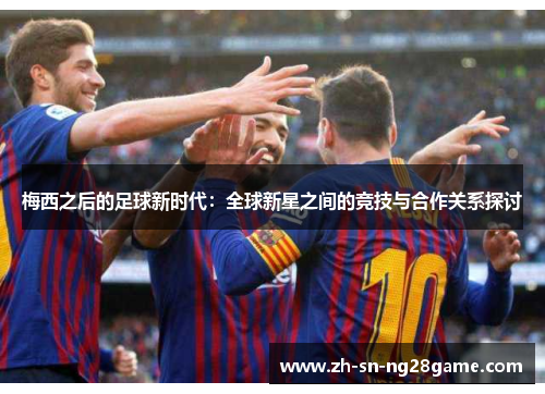 梅西之后的足球新时代:全球新星之间的竞技与合作关系探讨 梅西之后的足球新时代:全球新星之间的竞技与合作关系探讨