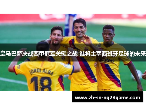 皇马巴萨决战西甲冠军关键之战 谁将主宰西班牙足球的未来 皇马巴萨决战西甲冠军关键之战 谁将主宰西班牙足球的未来