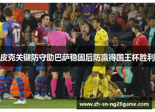 皮克关键防守助巴萨稳固后防赢得国王杯胜利