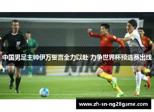 中国男足主帅伊万誓言全力以赴 力争世界杯预选赛出线 中国男足主帅伊万誓言全力以赴 力争世界杯预选赛出线