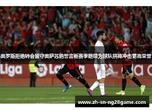 奥罗斯拒绝转会留守奥萨苏纳誓言新赛季继续为球队拼搏冲击更高荣誉