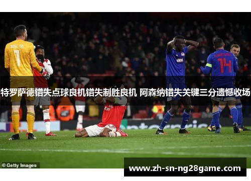 特罗萨德错失点球良机错失制胜良机 阿森纳错失关键三分遗憾收场