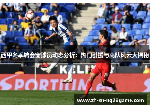 西甲冬季转会窗球员动态分析：热门引援与离队风云大揭秘