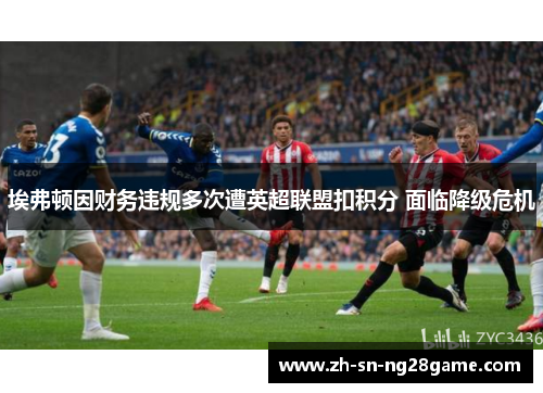 埃弗顿因财务违规多次遭英超联盟扣积分 面临降级危机 埃弗顿因财务违规多次遭英超联盟扣积分 面临降级危机
